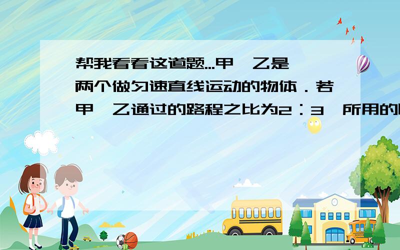 帮我看看这道题...甲、乙是两个做匀速直线运动的物体．若甲、乙通过的路程之比为2：3,所用的时间之比是1：2,则甲、乙的