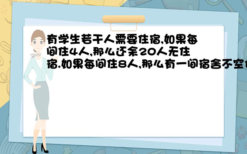 有学生若干人需要住宿,如果每间住4人,那么还余20人无住宿.如果每间住8人,那么有一间宿舍不空也不满.