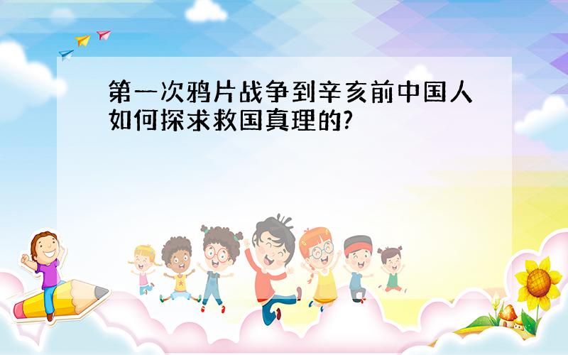 第一次鸦片战争到辛亥前中国人如何探求救国真理的?