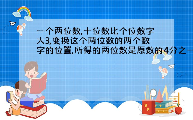 一个两位数,十位数比个位数字大3,变换这个两位数的两个数字的位置,所得的两位数是原数的4分之一,求原来的两位数.（必须设