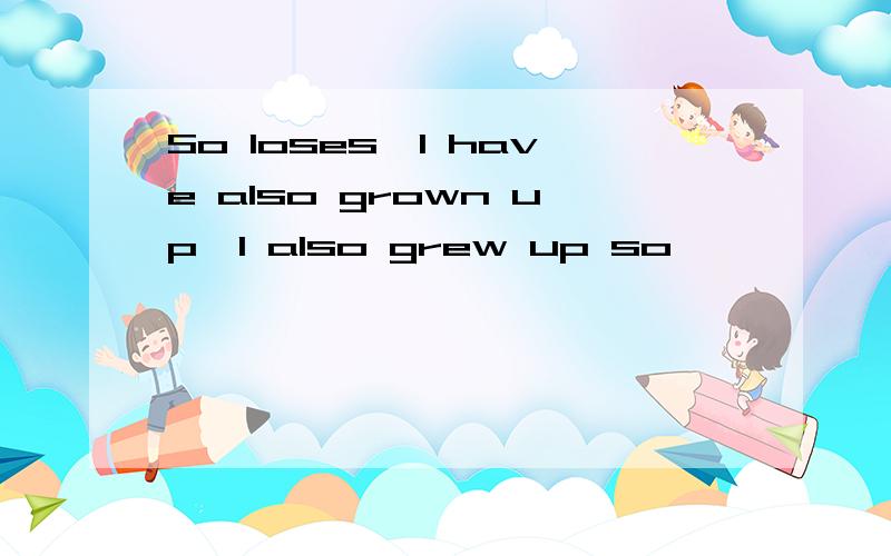 So loses,I have also grown up,I also grew up so