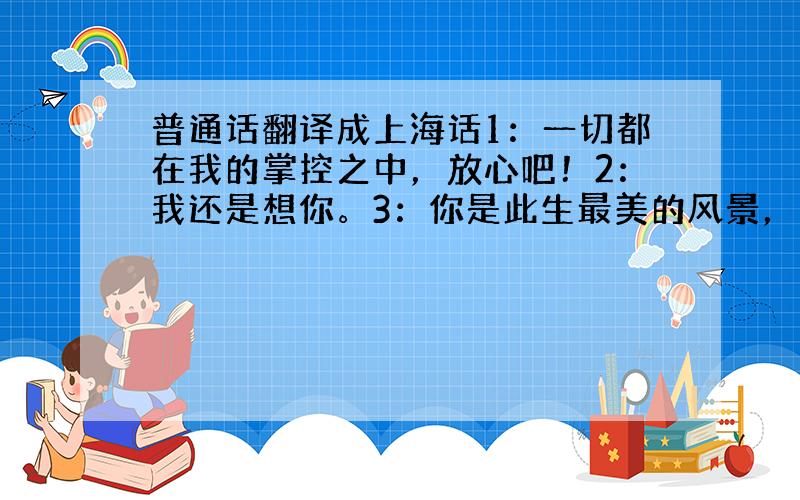 普通话翻译成上海话1：一切都在我的掌控之中，放心吧！2：我还是想你。3：你是此生最美的风景，才令我至今一再想起4：受不了