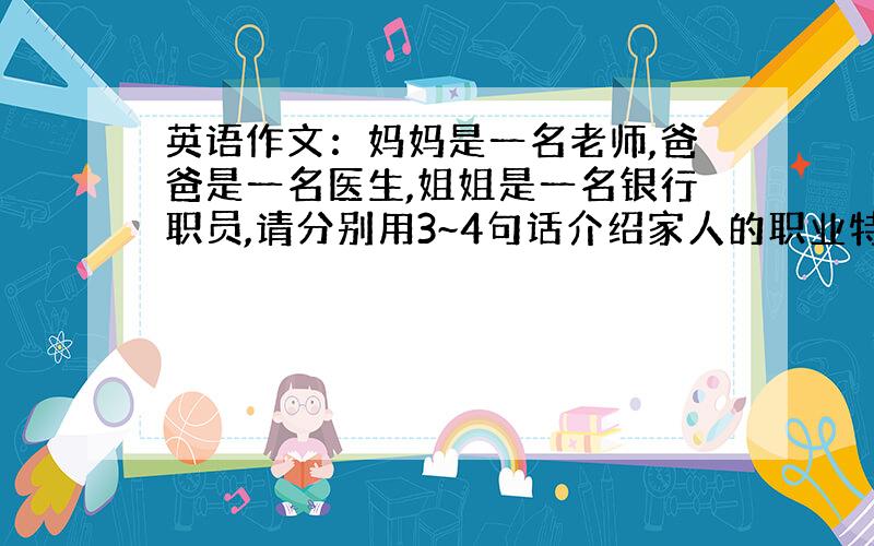 英语作文：妈妈是一名老师,爸爸是一名医生,姐姐是一名银行职员,请分别用3~4句话介绍家人的职业特点