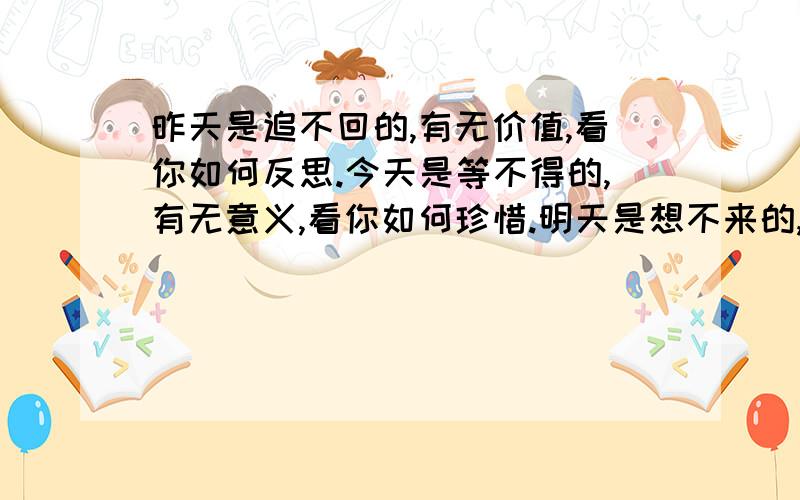 昨天是追不回的,有无价值,看你如何反思.今天是等不得的,有无意义,看你如何珍惜.明天是想不来的,有