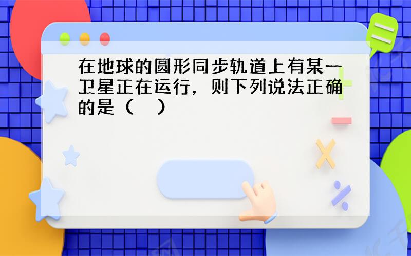 在地球的圆形同步轨道上有某一卫星正在运行，则下列说法正确的是（　　）