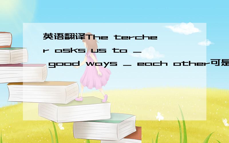 英语翻译The tercher asks us to _ good ways _ each other可是试卷上是这么写