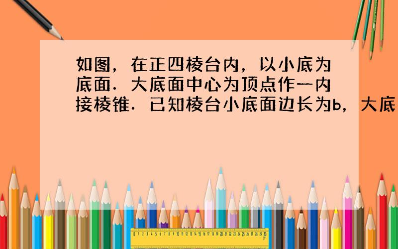 如图，在正四棱台内，以小底为底面．大底面中心为顶点作一内接棱锥．已知棱台小底面边长为b，大底面边长为a，并且棱台的侧面积