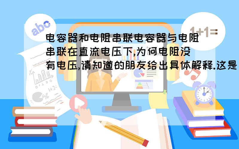 电容器和电阻串联电容器与电阻串联在直流电压下,为何电阻没有电压,请知道的朋友给出具体解释.这是高中的知识,现在忘记了