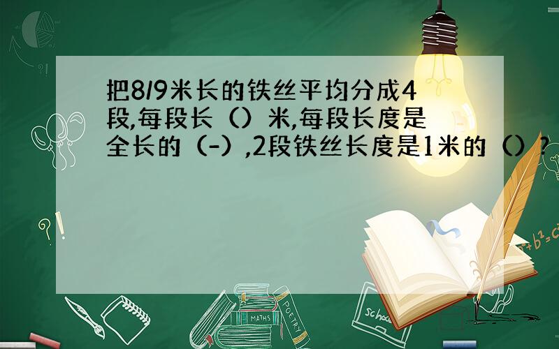 把8/9米长的铁丝平均分成4段,每段长（）米,每段长度是全长的（-）,2段铁丝长度是1米的（）?