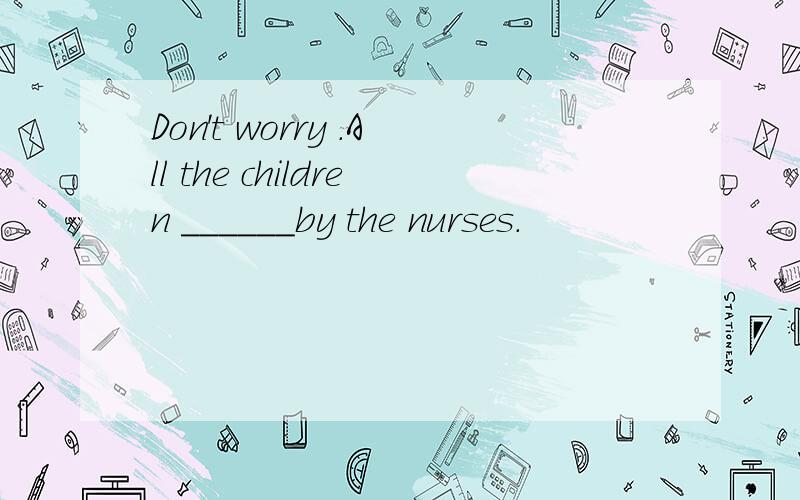 Don't worry .All the children ______by the nurses.