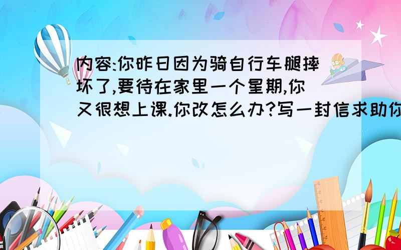 内容:你昨日因为骑自行车腿摔坏了,要待在家里一个星期,你又很想上课.你改怎么办?写一封信求助你的网友