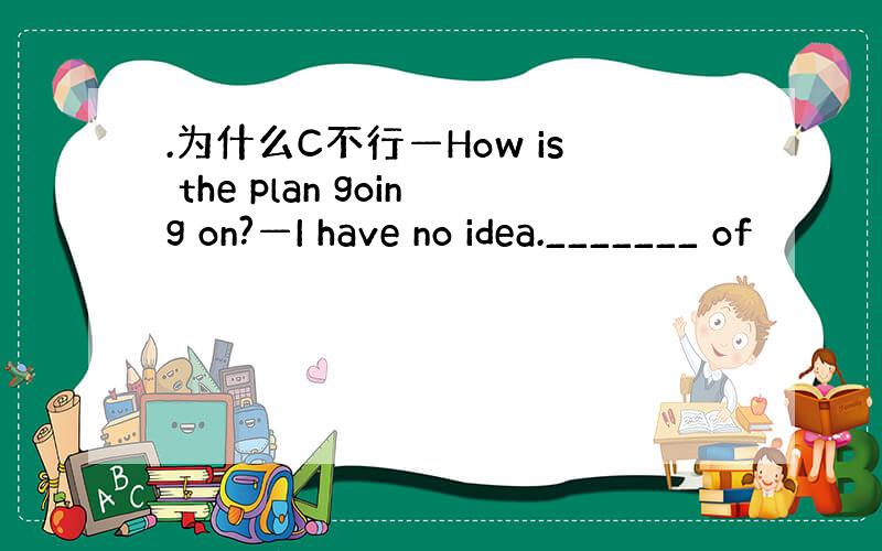 .为什么C不行—How is the plan going on?—I have no idea._______ of