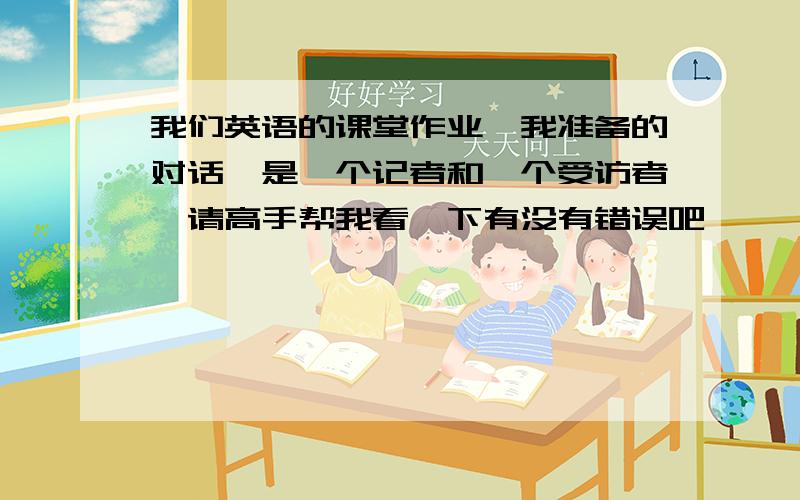 我们英语的课堂作业,我准备的对话,是一个记者和一个受访者,请高手帮我看一下有没有错误吧