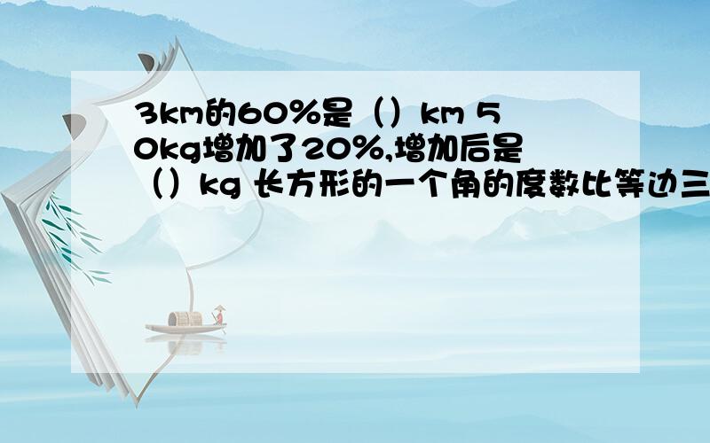 3km的60％是（）km 50kg增加了20％,增加后是（）kg 长方形的一个角的度数比等边三角形