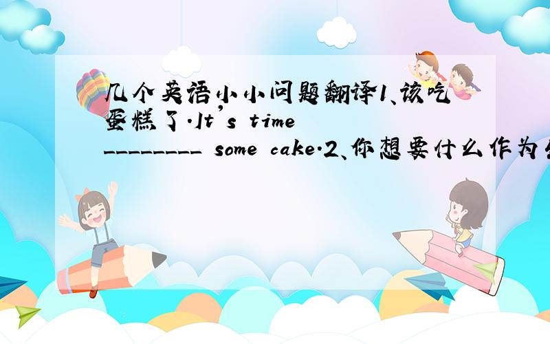 几个英语小小问题翻译1、该吃蛋糕了.It's time ________ some cake.2、你想要什么作为生日礼物