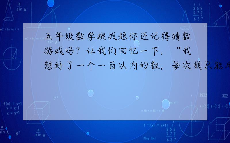 五年级数学挑战题你还记得猜数游戏吗？让我们回忆一下：“我想好了一个一百以内的数，每次我只能用‘高了’或‘低了’来回答你猜