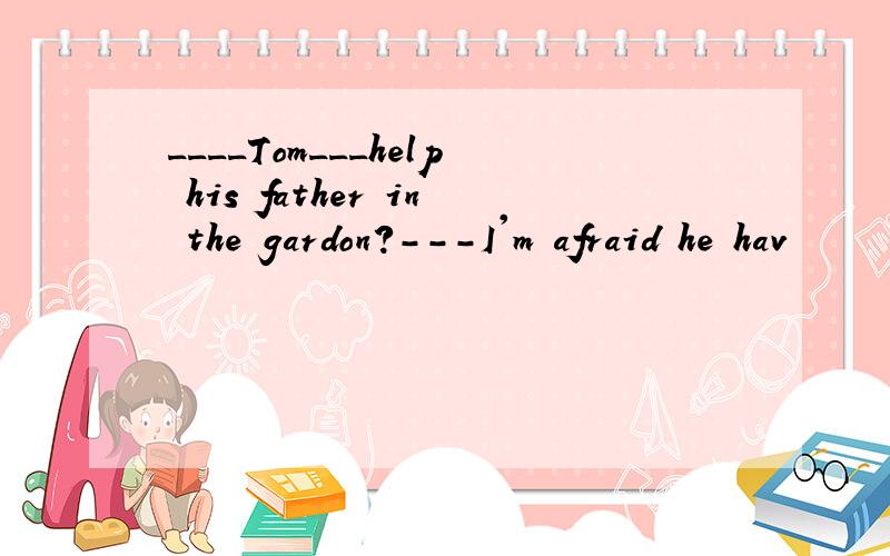 ____Tom___help his father in the gardon?---I'm afraid he hav