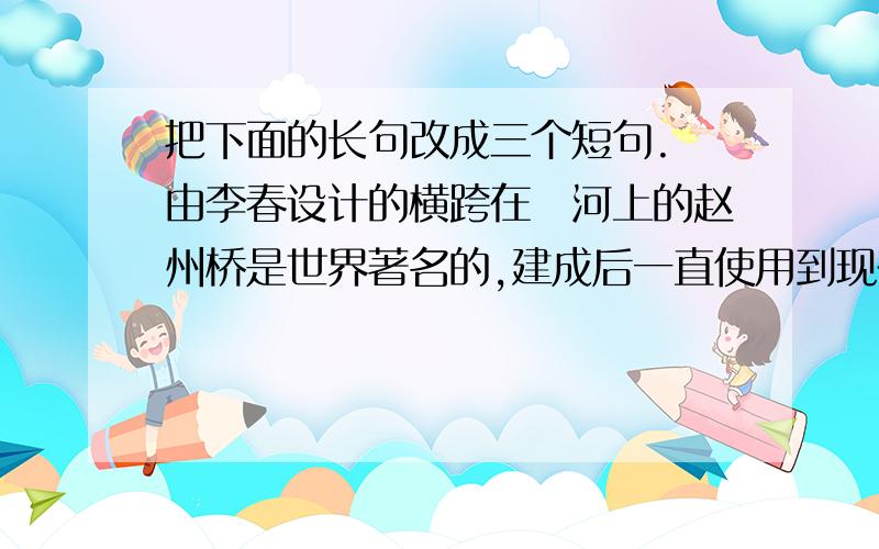 把下面的长句改成三个短句. 由李春设计的横跨在洨河上的赵州桥是世界著名的,建成后一直使用到现在的最古老的石拱桥