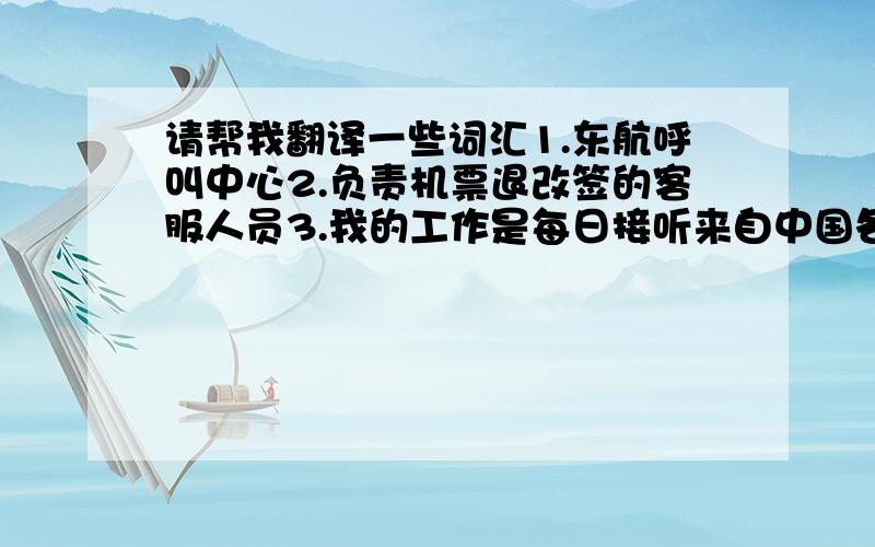 请帮我翻译一些词汇1.东航呼叫中心2.负责机票退改签的客服人员3.我的工作是每日接听来自中国各地的来电,然后根据客户的需