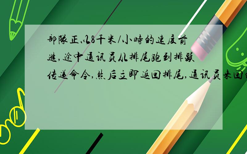 部队正以8千米/小时的速度前进,途中通讯员从排尾跑到排头传递命令,然后立即返回排尾,通讯员来回的速度是12千米/小时,共