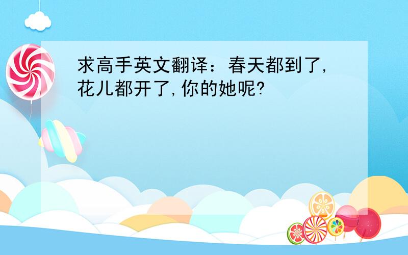 求高手英文翻译：春天都到了,花儿都开了,你的她呢?