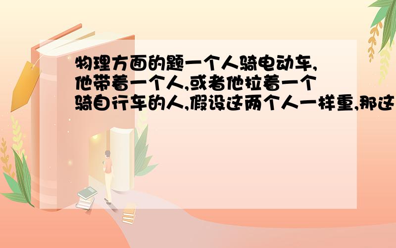 物理方面的题一个人骑电动车,他带着一个人,或者他拉着一个骑自行车的人,假设这两个人一样重,那这两种方式哪个更费电