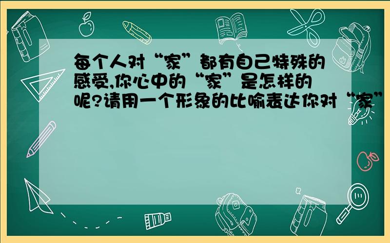 每个人对“家”都有自己特殊的感受,你心中的“家”是怎样的呢?请用一个形象的比喻表达你对“家”的感受.