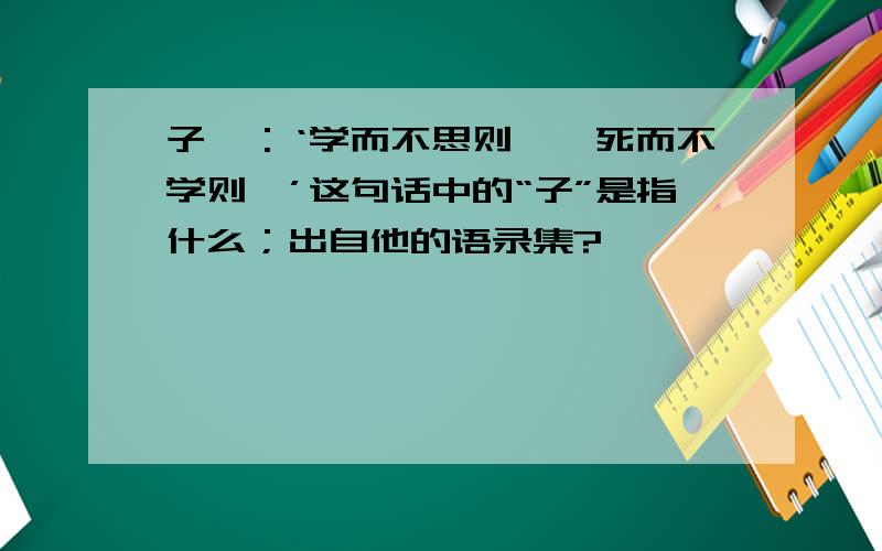 子曰：‘学而不思则罔,死而不学则殆’这句话中的“子”是指什么；出自他的语录集?