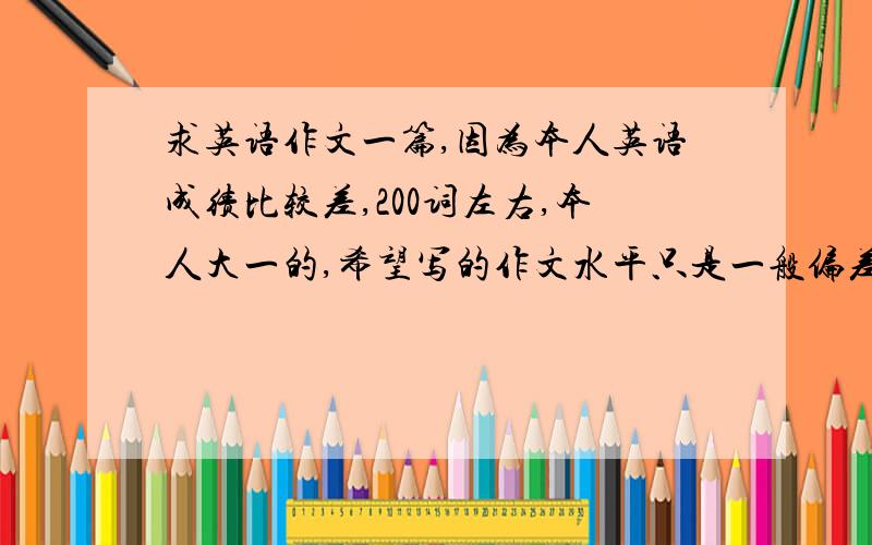 求英语作文一篇,因为本人英语成绩比较差,200词左右,本人大一的,希望写的作文水平只是一般偏差水平...