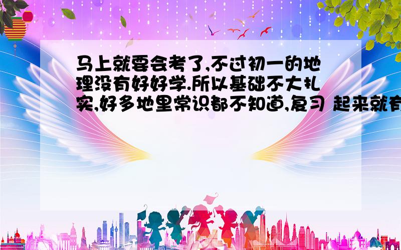 马上就要会考了,不过初一的地理没有好好学.所以基础不大扎实,好多地里常识都不知道,复习 起来就有点困难了,不知道那位有具