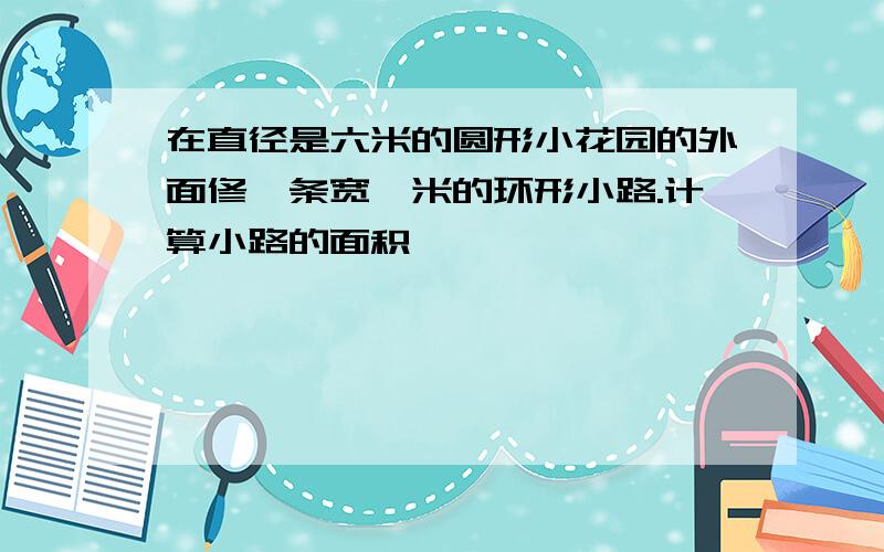 在直径是六米的圆形小花园的外面修一条宽一米的环形小路.计算小路的面积