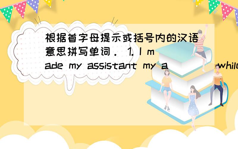 根据首字母提示或括号内的汉语意思拼写单词。 1. I made my assistant my a____ while