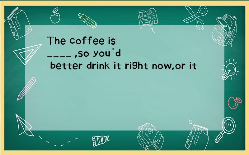 The coffee is ____ ,so you'd better drink it right now,or it