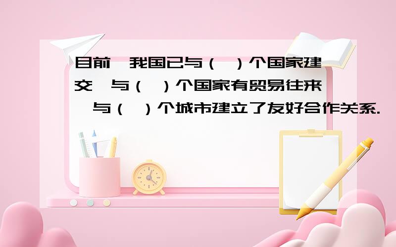 目前,我国已与（ ）个国家建交,与（ ）个国家有贸易往来,与（ ）个城市建立了友好合作关系.