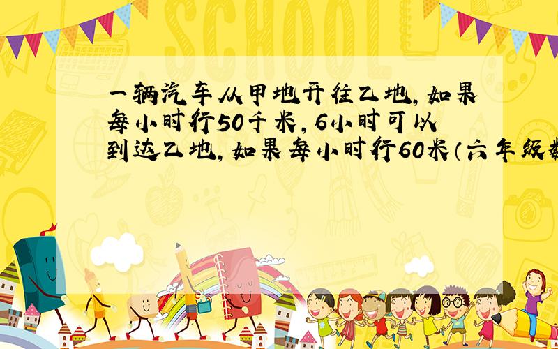 一辆汽车从甲地开往乙地,如果每小时行50千米,6小时可以到达乙地,如果每小时行60米（六年级数学题)