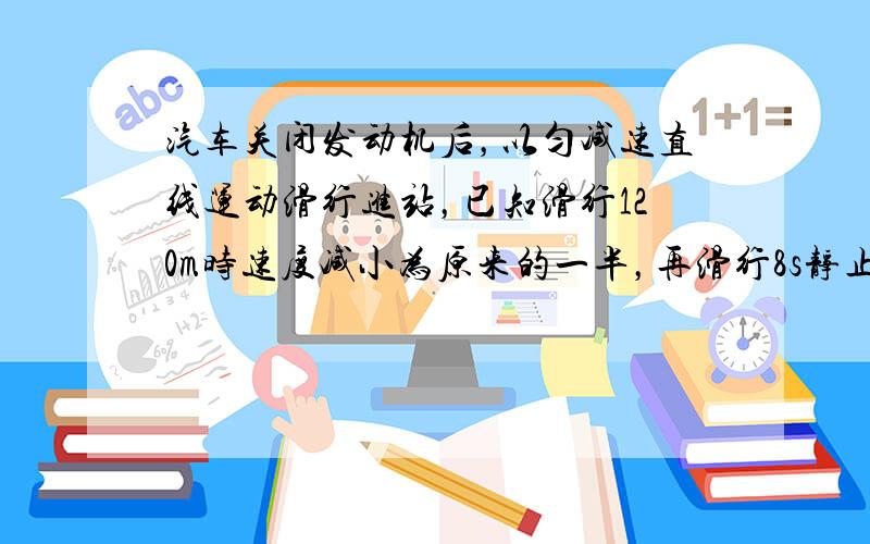 汽车关闭发动机后，以匀减速直线运动滑行进站，已知滑行120m时速度减小为原来的一半，再滑行8s静止，求汽车关闭发动机时的