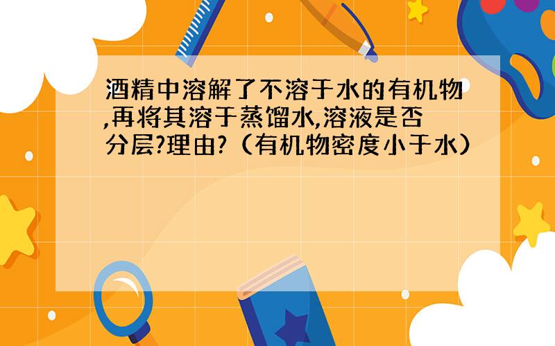 酒精中溶解了不溶于水的有机物,再将其溶于蒸馏水,溶液是否分层?理由?（有机物密度小于水）