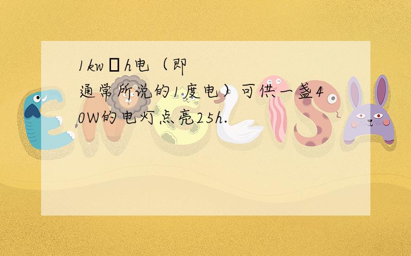 1kw•h电（即通常所说的1度电）可供一盏40W的电灯点亮25h.