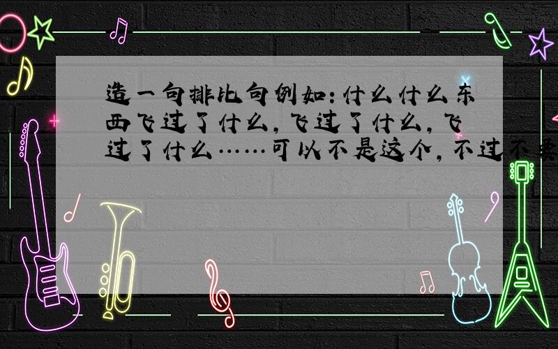 造一句排比句例如：什么什么东西飞过了什么,飞过了什么,飞过了什么……可以不是这个,不过不要造像什么像什么像什么之类的,太