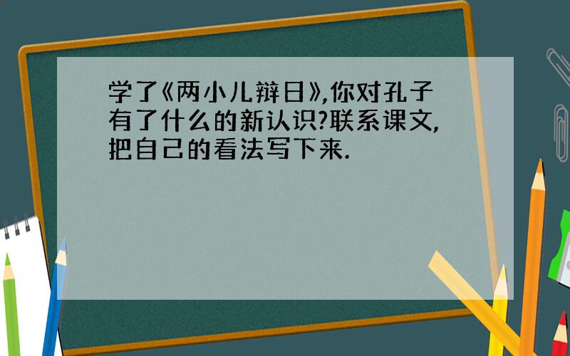 学了《两小儿辩日》,你对孔子有了什么的新认识?联系课文,把自己的看法写下来.