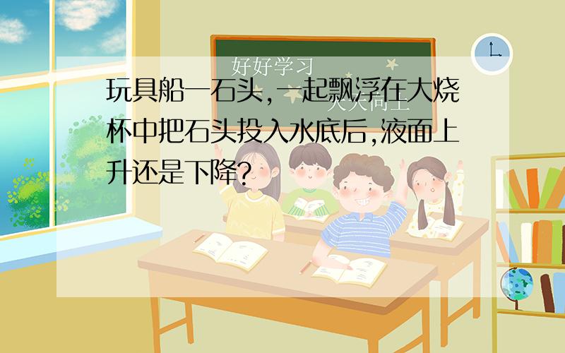 玩具船一石头,一起飘浮在大烧杯中把石头投入水底后,液面上升还是下降?