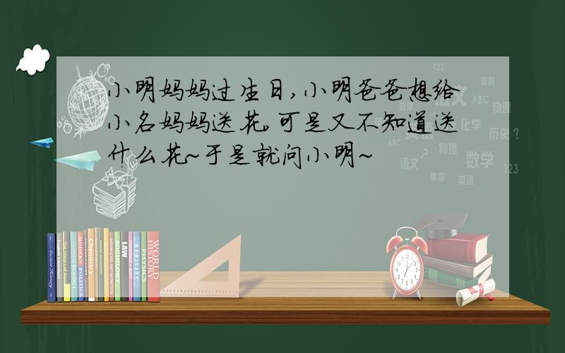 小明妈妈过生日,小明爸爸想给小名妈妈送花,可是又不知道送什么花~于是就问小明~