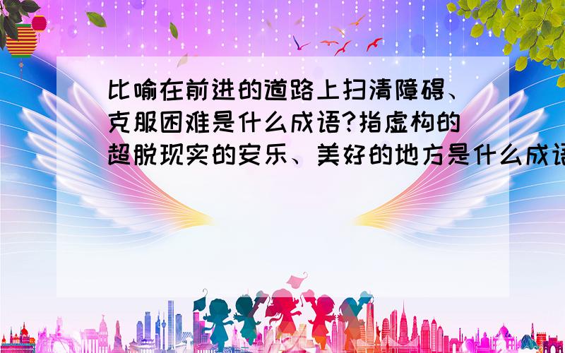 比喻在前进的道路上扫清障碍、克服困难是什么成语?指虚构的超脱现实的安乐、美好的地方是什么成语?