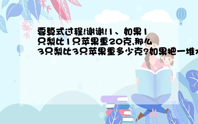 要算式过程!谢谢!1、如果1只梨比1只苹果重20克,那么3只梨比3只苹果重多少克?如果把一堆水果中的5只苹果替换成5只梨