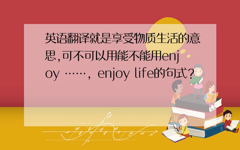 英语翻译就是享受物质生活的意思,可不可以用能不能用enjoy ……，enjoy life的句式？