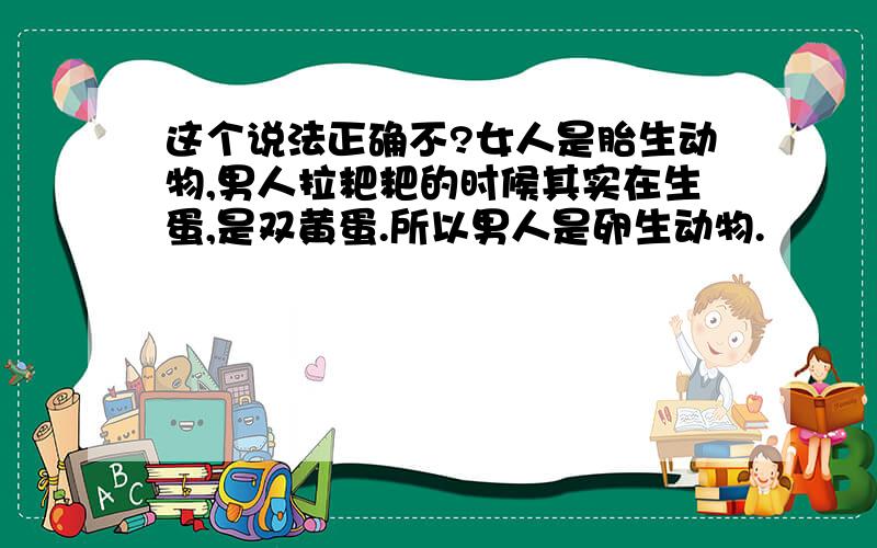 这个说法正确不?女人是胎生动物,男人拉粑粑的时候其实在生蛋,是双黄蛋.所以男人是卵生动物.