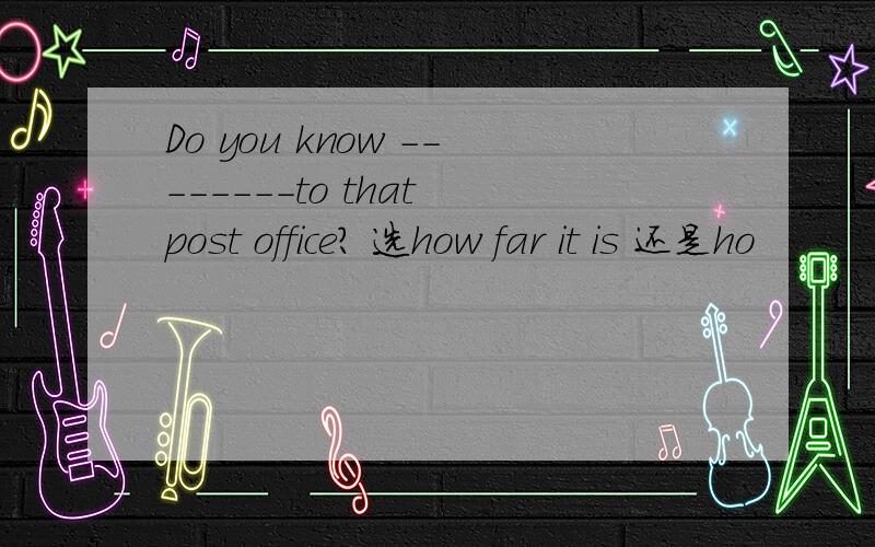 Do you know --------to that post office? 选how far it is 还是ho