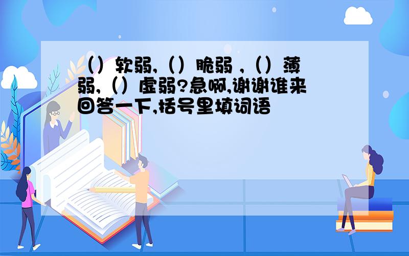 （）软弱,（）脆弱 ,（）薄弱,（）虚弱?急啊,谢谢谁来回答一下,括号里填词语