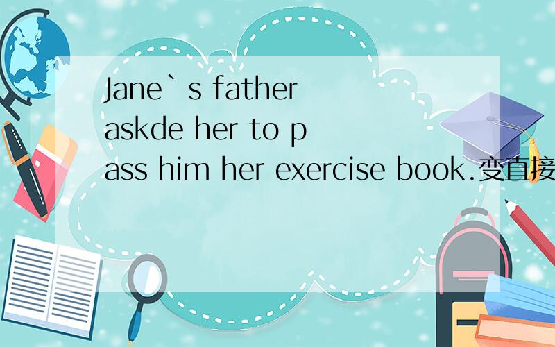 Jane`s father askde her to pass him her exercise book.变直接引语