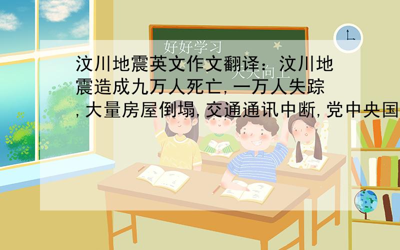 汶川地震英文作文翻译：汶川地震造成九万人死亡,一万人失踪,大量房屋倒塌,交通通讯中断,党中央国务院高度重视,解放军第一时